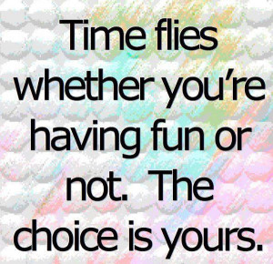 Time flies whether you’re having fun or not. The choice is yours.