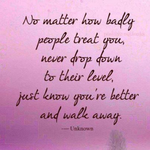 No matter how badly people treat you, never drop down to their level