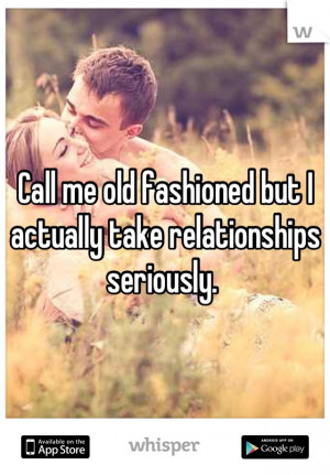 Call me old fashioned but I actually take relationships seriously.