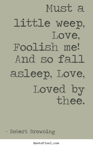 Robert Browning Quotes - Must a little weep, Love, Foolish me! And so ...