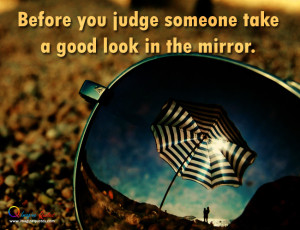 Before you judge someone take a good look in the mirror.