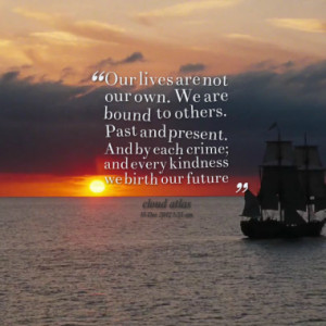 Our lives are not our own. We are bound to others. Past and present ...