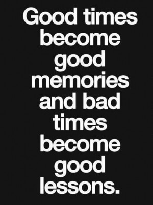 times become good memories and bad times become good lessons
