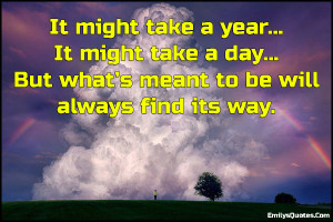 ... might take a day… But what’s meant to be will always find its way