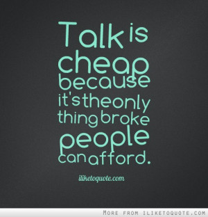 Talk is cheap because its the only thing broke people can afford.