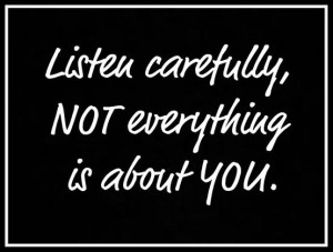 Listen carefully not everything is about you
