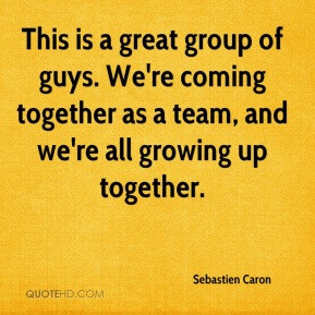 ... . We're coming together as a team, and we're all growing up together