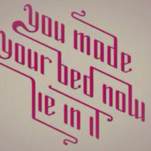 You made your bed, now lie in it. You created those circumstances, and ...
