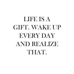 Life is a gift, wake up everyday and realize that