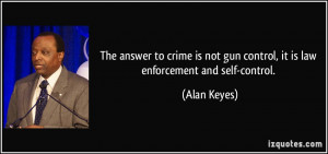 ... not gun control, it is law enforcement and self-control. - Alan Keyes