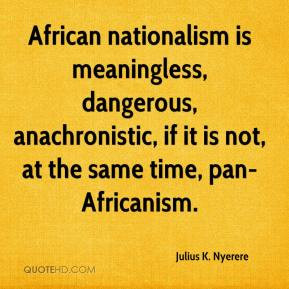 African nationalism is meaningless, dangerous, anachronistic, if it is ...