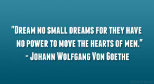 Dream no small dreams for they have no power to move the hearts of men ...