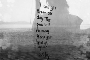 It will get better one day. The pain will go away. Keep your head up ...