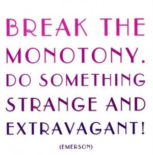 Break the monotony. Do something strange and extravagant!