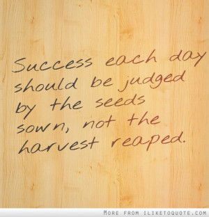 ... each day should be judged by the seeds sown, not the harvest reaped