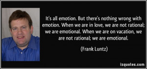 It's all emotion. But there's nothing wrong with emotion. When we are ...