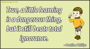 True, a little learning is a dangerous thing, but it still beats total ...