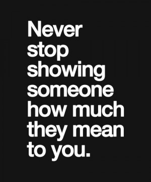 Never stop showing someone how much they mean to you