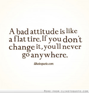 bad attitude is like a flat tire. If you don't change it, you'll ...