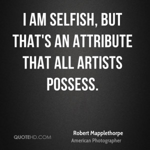 am selfish, but that's an attribute that all artists possess.