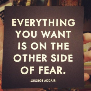 ... Everything you want is on the other side of fear.”–George Addair