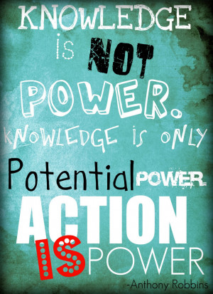Knowledge is not power. Knowledge is only potential power. Action is ...