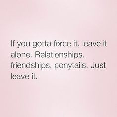 If you gotta force it, leave it alone. Relationships, friendships ...