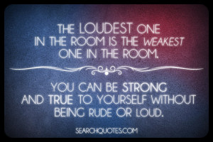 The loudest one in the room is the weakest one in the room. You can be ...