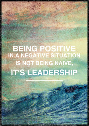 ... Positive in a Negative Situation Is Not Being Naive, It's Leadership