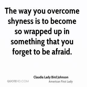 The way you overcome shyness is to become so wrapped up in something ...