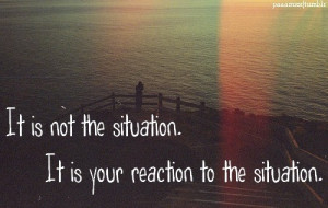It is not the situation. It is your reaction to the situation.