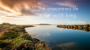 The unexamined life is not worth living.” -Socrates