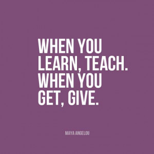 When you learn, teach. When you get, give.” | Maya Angelou