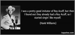 ... had a Roy Acuff, so I started singin' like myself. - Hank Williams