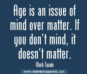 Age is an issue of mind over matter. If you don't mind, it doesn't ...