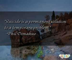 Suicide is a permanent solution to a temporary problem .