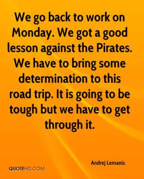 We go back to work on Monday. We got a good lesson against the Pirates ...