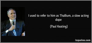 used to refer to him as Thallium, a slow acting dope - Paul Keating