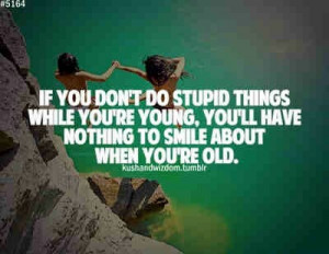 Be young and stupid.
