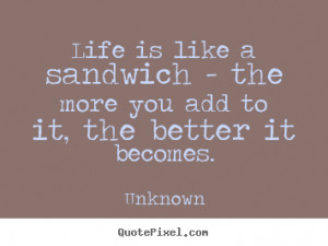 Life is like a sandwich - the more you add to it, the better.. Unknown ...