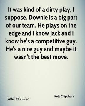 of a dirty play, I suppose. Downie is a big part of our team. He plays ...