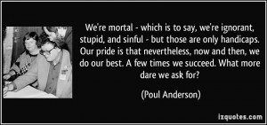 We're mortal - which is to say, we're ignorant, stupid, and sinful ...