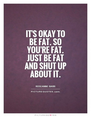 ... fat. So you're fat. Just be fat and shut up about it Picture Quote #1