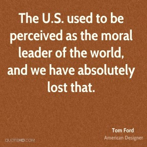 The U.S. used to be perceived as the moral leader of the world, and we ...