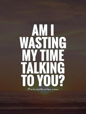 wasting time quotes talking quotes wasting my time quotes wasting time