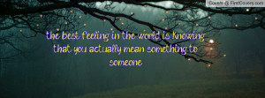 ... in the world is knowing that you actually mean something to someone
