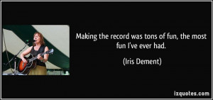 ... the record was tons of fun, the most fun I've ever had. - Iris Dement