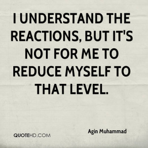 understand the reactions, but it's not for me to reduce myself to ...