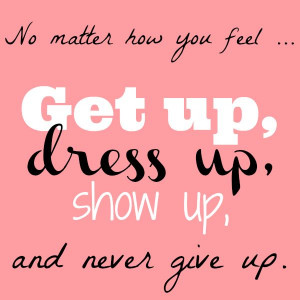 ... matter how you feel ... Get up, dress up, show up, and never give up