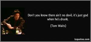 ... know there ain't no devil, it's just god when he's drunk. - Tom Waits
